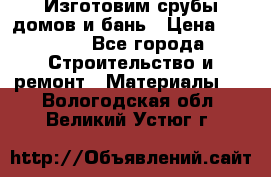  Изготовим срубы домов и бань › Цена ­ 1 000 - Все города Строительство и ремонт » Материалы   . Вологодская обл.,Великий Устюг г.